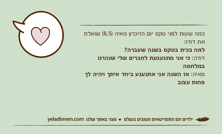 כמה שעות לפני טקס יום הזיכרון מאיה )6.5( שואלת את דודהלמה בכית בטקס בשנה שעברה?דודה: כי אני מתגעגעת לחברים שלי שנהרגו במלחמהמאיה: אז השנה אני אתגעגע ביחד איתך ויהיה לך פחות עצוב