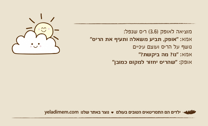 מוציאה לאופק )3.6( ריס שנפל:אמא: "אופק, תביע משאלה ותעיף את הריס" נושף על הריס ועוצם עינייםאמא: "נו? מה ביקשת?"אופק: "שהריס יחזור למקום כמובן"