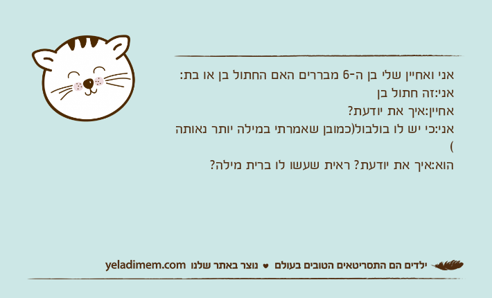 אני ואחיין שלי בן ה-6 מבררים האם החתול בן או בת:אני:זה חתול בןאחיין:איך את יודעת?אני:כי יש לו בולבול)כמובן שאמרתי במילה יותר נאותה (הוא:איך את יודעת? ראית שעשו לו ברית מילה?