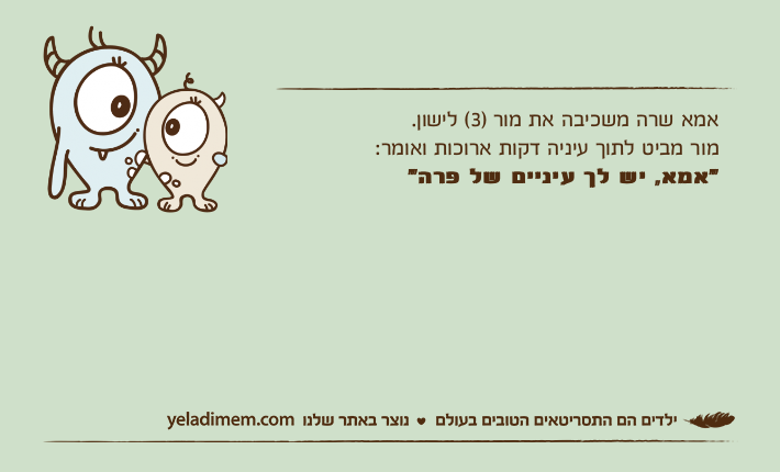 אמא שרה משכיבה את מור )3( לישון.מור מביט לתוך עיניה דקות ארוכות ואומר:  "אמא, יש לך עיניים של פרה"