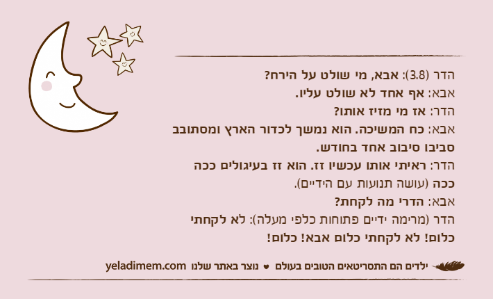 הדר )3.8(: אבא, מי שולט על הירח?אבא: אף אחד לא שולט עליו.הדר: אז מי מזיז אותו?אבא: כח המשיכה. הוא נמשך לכדור הארץ ומסתובב סביבו סיבוב אחד בחודש.הדר: ראיתי אותו עכשיו זז. הוא זז בעיגולים ככה ככה )עושה תנועות עם הידיים(.אבא: הדרי מה לקחת?הדר )מרימה ידיים פתוחות כלפי מעלה(: לא לקחתי כלום! לא לקחתי כלום אבא! כלום!