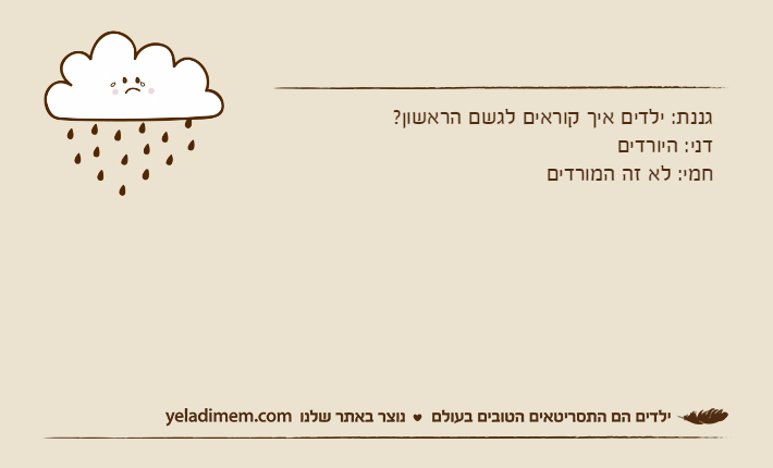 גננת: ילדים איך קוראים לגשם הראשון?דני: היורדיםחמי: לא זה המורדים