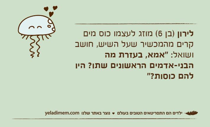 לירון )בן 6( מוזג לעצמו כוס מים קרים מהמכשיר שעל השיש, חושב ושואל: "אמא, בעזרת מה הבני-אדמים הראשונים שתו? היו להם כוסות?"