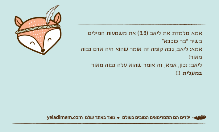 אמא מלמדת את ליאב )3.8( את משמעות המילים בשיר "בר כוכבא"אמא: ליאב, גבה קומה זה אומר שהוא היה אדם גבוה מאוד!ליאב: נכון, אמא, זה אומר שהוא עלה גבוה מאוד במעלית !!!