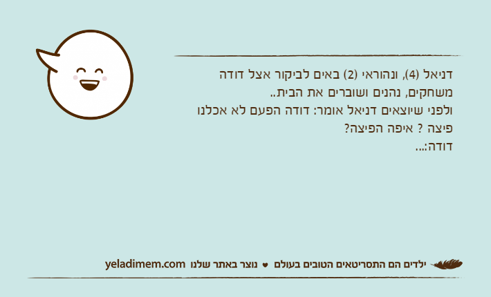 דניאל )4(, ונהוראי )2( באים לביקור אצל דודהמשחקים, נהנים ושוברים את הבית..ולפני שיוצאים דניאל אומר: דודה הפעם לא אכלנו פיצה ? איפה הפיצה?דודה:...