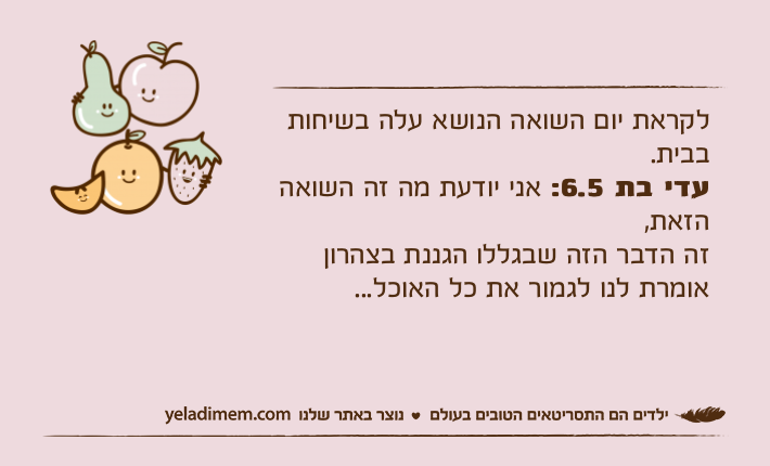 לקראת יום השואה הנושא עלה בשיחות בבית.עדי בת 6.5: אני יודעת מה זה השואה הזאת,זה הדבר הזה שבגללו הגננת בצהרון אומרת לנו לגמור את כל האוכל...