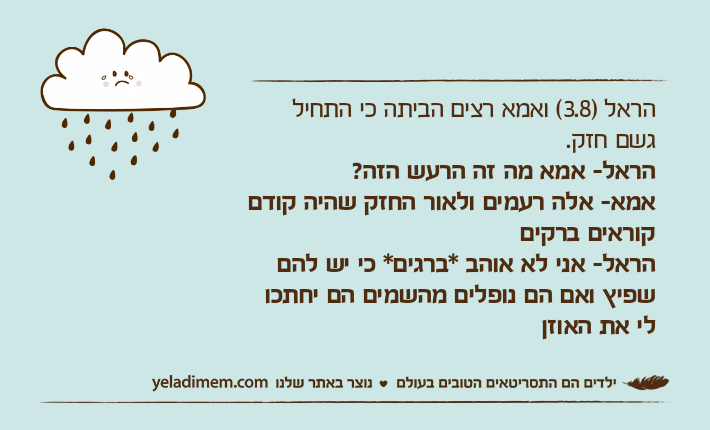 הראל )3.8( ואמא רצים הביתה כי התחיל גשם חזק.הראל- אמא מה זה הרעש הזה? אמא-&nbsp;אלה רעמים ולאור החזק שהיה קודם קוראים ברקיםהראל-&nbsp;אני לא אוהב *ברגים* כי יש להם שפיץ ואם הם נופלים מהשמים הם יחתכו לי את האוזן