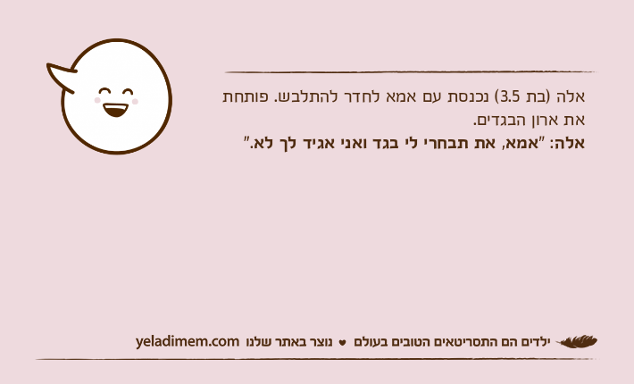 אלה )בת 3.5( נכנסת עם אמא לחדר להתלבש. פותחת את ארון הבגדים.אלה: "אמא, את&nbsp;תבחרי&nbsp;לי&nbsp;בגד&nbsp;ואני&nbsp;אגיד&nbsp;לך&nbsp;לא".