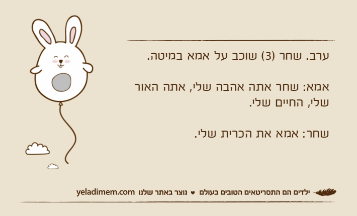 ערב. שחר )3( שוכב על אמא במיטה.אמא: שחר אתה אהבה שלי, אתה האור    שלי, החיים שלי.שחר: אמא את הכרית שלי.