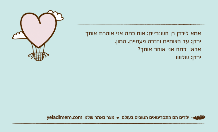 אמא לירדן בן השנתיים: אוח כמה אני אוהבת אותךירדן: עד השמיים וחזרה פעמיים. המון.אבא: וכמה אני אוהב אותך?ירדן: שלוש