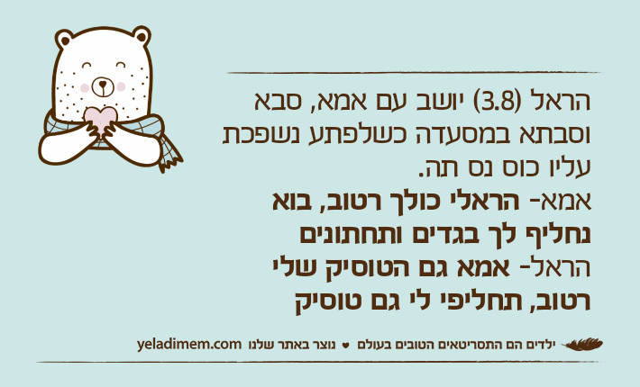 הראל )3.8( יושב עם אמא, סבא וסבתא במסעדה כשלפתע נשפכת עליו כוס נס תה.אמא- הראלי כולך רטוב, בוא נחליף לך בגדים ותחתוניםהראל- אמא גם הטוסיק שלי רטוב, תחליפי לי גם טוסיק