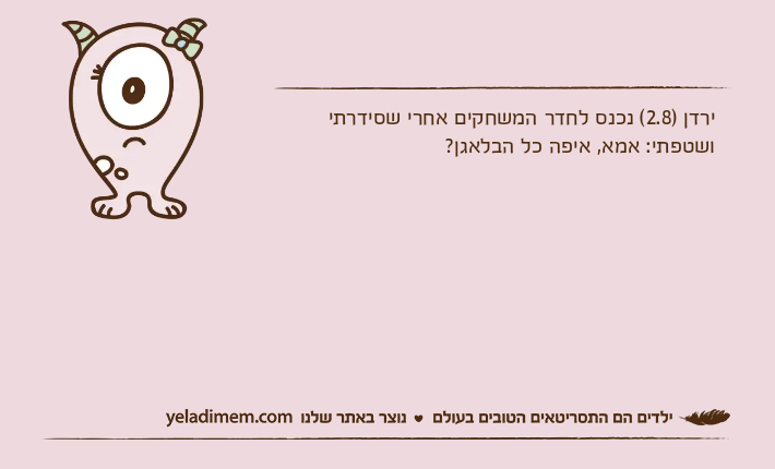 ירדן )2.8( נכנס לחדר המשחקים אחרי שסידרתי ושטפתי: אמא, איפה כל הבלאגן?