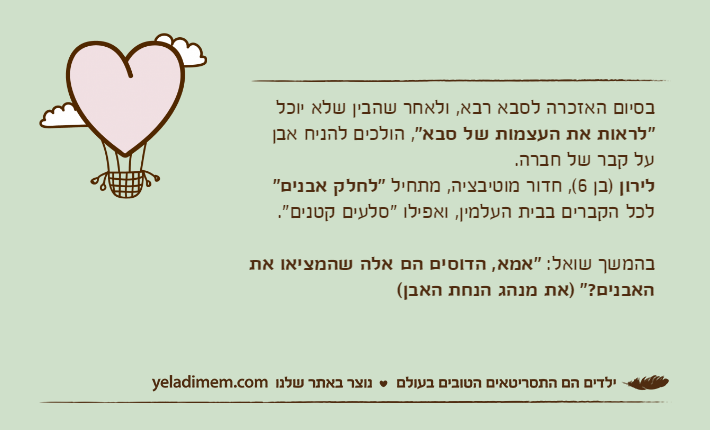 בסיום האזכרה לסבא רבא, ולאחר שהבין שלא יוכל "לראות את העצמות של סבא", הולכים להניח אבן על קבר של חברה.לירון )בן 6(, חדור מוטיבציה, מתחיל "לחלק אבנים" לכל הקברים בבית העלמין, ואפילו "סלעים קטנים". בהמשך שואל: "אמא, הדוסים הם אלה שהמציאו את האבנים?" )את מנהג הנחת האבן(