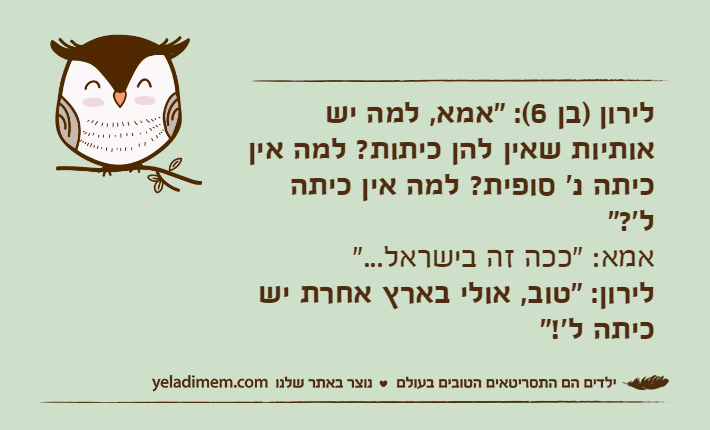 לירון )בן 6(: "אמא, למה יש אותיות שאין להן כיתות? למה אין כיתה נ' סופית? למה אין כיתה ל'?" אמא: "ככה זה בישראל..." לירון: "טוב, אולי בארץ אחרת יש כיתה ל'!"