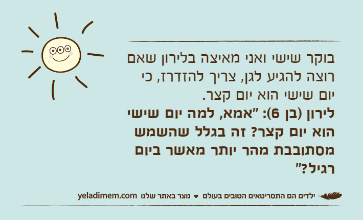בוקר שישי ואני מאיצה בלירון שאם רוצה להגיע לגן, צריך להזדרז, כי יום שישי הוא יום קצר. לירון )בן 6(: "אמא, למה יום שישי הוא יום קצר? זה בגלל שהשמש מסתובבת מהר יותר מאשר ביום רגיל?"