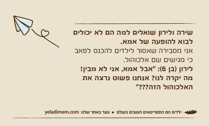 שירה ולירון שואלים למה הם לא יכולים לבוא להופעה של אמא. אני מסבירה שאסור לילדים להכנס לפאב כי מגישים שם אלכוהול. לירון )בן 6(: "אבל אמא, אני לא מבין! מה יקרה לנו? אנחנו פשוט נרצה את האלכוהול הזה???"