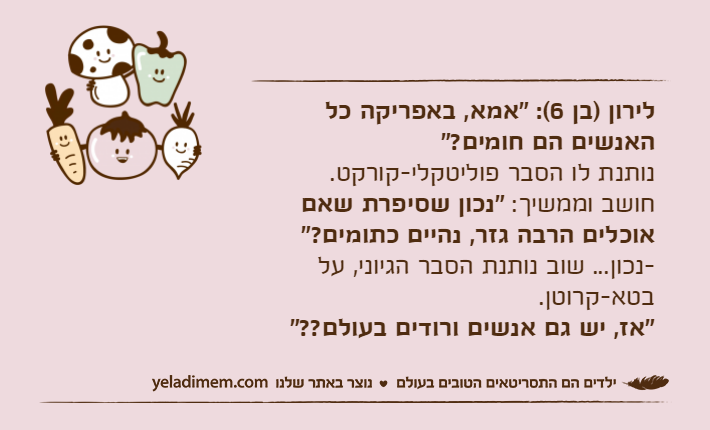 לירון )בן 6(: "אמא, באפריקה כל האנשים הם חומים?" נותנת לו הסבר פוליטקלי-קורקט. חושב וממשיך: "נכון שסיפרת שאם אוכלים הרבה גזר, נהיים כתומים?" -נכון... שוב נותנת הסבר הגיוני, על בטא-קרוטן. "אז, יש גם אנשים ורודים בעולם??"