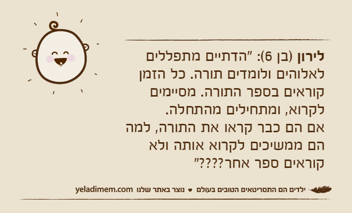 לירון )בן 6(: "הדתיים מתפללים לאלוהים ולומדים תורה. כל הזמן קוראים בספר התורה. מסיימים לקרוא, ומתחילים מהתחלה. אם הם כבר קראו את התורה, למה הם ממשיכים לקרוא אותה ולא קוראים ספר אחר????"