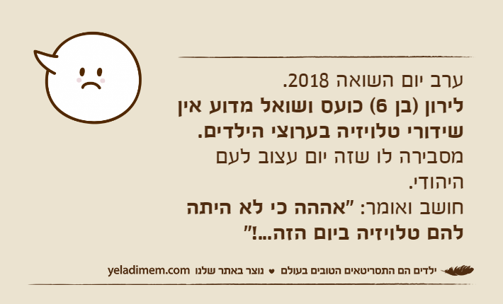 ערב יום השואה 2018. לירון )בן 6( כועס ושואל מדוע אין שידורי טלויזיה בערוצי הילדים. מסבירה לו שזה יום עצוב לעם היהודי. חושב ואומר: "אההה כי לא היתה להם טלויזיה ביום הזה...!"