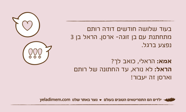 בעוד שלושה חודשים דודה רותם מתחתנת עם בן זוגה- ארסן. הראל בן 3 נפצע ברגל.אמא: הראלי, כואב לך?הראל: לא נורא, עד החתונה של רותם וארסן זה יעבור!