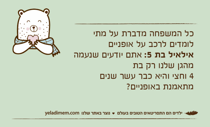 כל המשפחה מדברת על מתי לומדים לרכב על אופנייםאילאיל בת 5: אתם יודעים שנעמה מהגן שלנו רק בת4 וחצי והיא כבר עשר שנים מתאמנת באופניים?