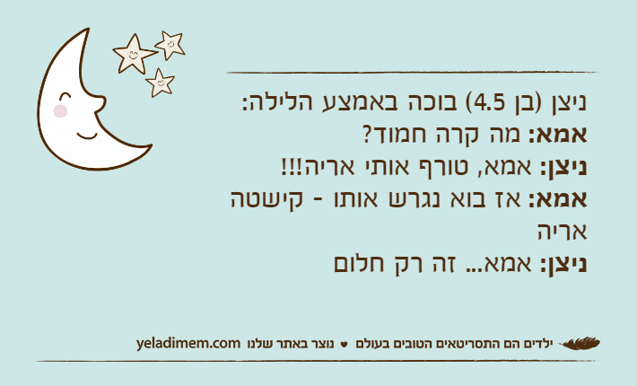 ניצן )בן 4.5( בוכה באמצע הלילה:אמא: מה קרה חמוד?ניצן: אמא, טורף אותי אריה!!!אמא: אז בוא נגרש אותו - קישטה אריהניצן: אמא... זה רק חלום
