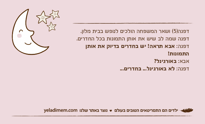 דפנה)5( ושאר המשפחה הולכים לנופש בבית מלון.דפנה שמה לב שיש את אותן התמונות בכל החדרים. דפנה: אבא תראה! יש בחדרים בדיוק את אותן התמונות! אבא: באורגינל? דפנה: לא באורגינל... בחדרים...