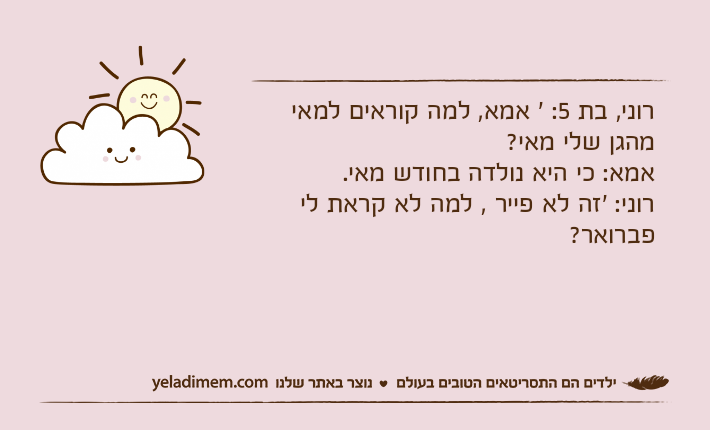 רוני, בת 5: ' אמא, למה קוראים למאי מהגן שלי מאי?אמא: כי היא נולדה בחודש מאי.רוני: 'זה לא פייר , למה לא קראת לי פברואר?