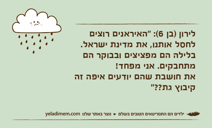 לירון )בן 6(: "האיראנים רוצים לחסל אותנו, את מדינת ישראל. בלילה הם מפציצים ובבוקר הם מתחבקים. אני מפחד! את חושבת שהם יודעים איפה זה קיבוץ גת??"