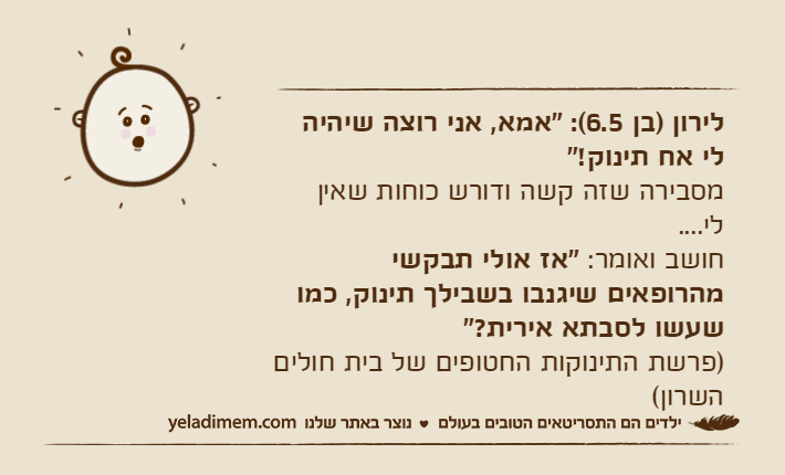 לירון )בן 6.5(: "אמא, אני רוצה שיהיה לי אח תינוק!" מסבירה שזה קשה ודורש כוחות שאין לי.... חושב ואומר: "אז אולי תבקשי מהרופאים שיגנבו בשבילך תינוק, כמו שעשו לסבתא אירית?" )פרשת התינוקות החטופים של בית חולים השרון(
