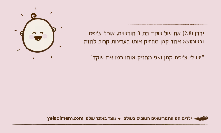 ירדן )2.8( אח של שקד בת 3 חודשים, אוכל צ'יפס וכשמוצא אחד קטן מחזיק אותו בעדינות קרוב לחזה"יש לי צ'יפס קטן ואני מחזיק אותו כמו את שקד"