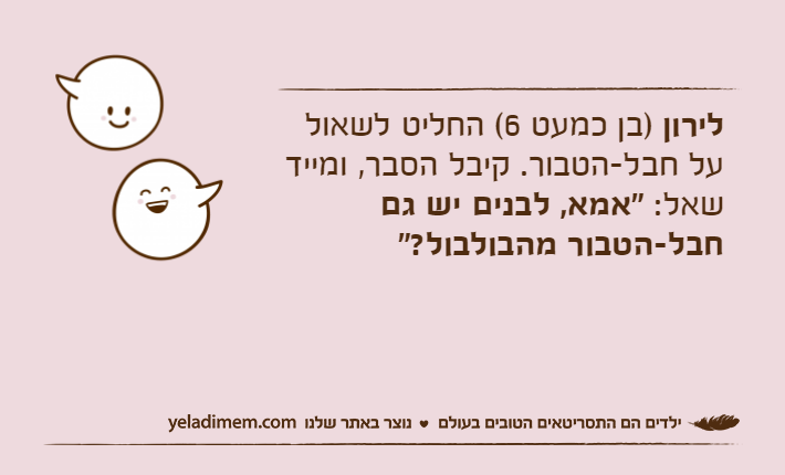 לירון )בן כמעט 6( החליט לשאול על חבל-הטבור. קיבל הסבר, ומייד שאל: "אמא, לבנים יש גם חבל-הטבור מהבולבול?"