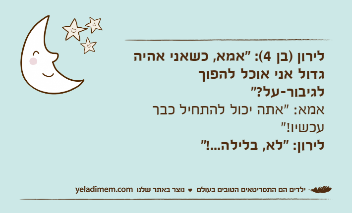 לירון )בן 4(: "אמא, כשאני אהיה גדול אני אוכל להפוך לגיבור-על?"&nbsp;אמא: "אתה יכול להתחיל כבר עכשיו!"&nbsp;לירון: "לא, בלילה...!"