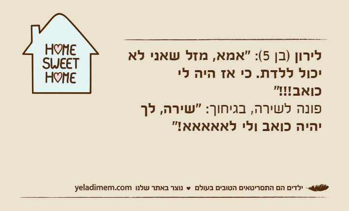 לירון )בן 5(: "אמא, מזל שאני לא יכול ללדת. כי אז היה לי כואב!!!"&nbsp;פונה לשירה, בגיחוך: "שירה, לך יהיה כואב ולי לאאאאא!"&nbsp;