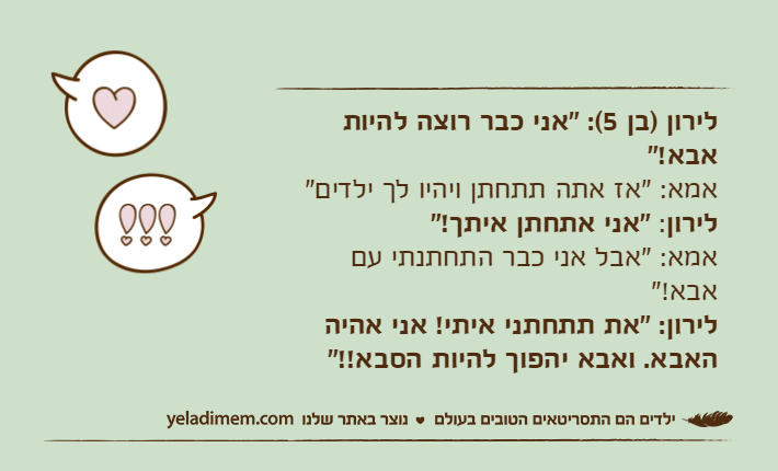 לירון )בן 5(: "אני כבר רוצה להיות אבא!"&nbsp;אמא: "אז אתה תתחתן ויהיו לך ילדים"&nbsp;לירון: "אני אתחתן איתך!"&nbsp;אמא: "אבל אני כבר התחתנתי עם אבא!"&nbsp;לירון: "את תתחתני איתי! אני אהיה האבא. ואבא יהפוך להיות הסבא!!"&nbsp;