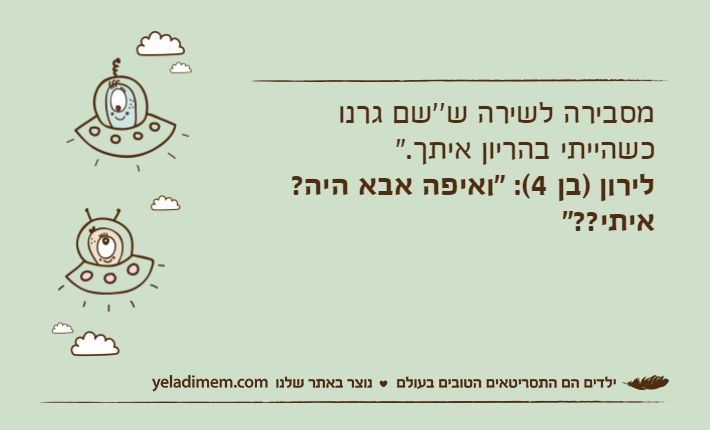 מסבירה לשירה ש''שם גרנו כשהייתי בהריון איתך."לירון )בן 4(: "ואיפה אבא היה? איתי??"