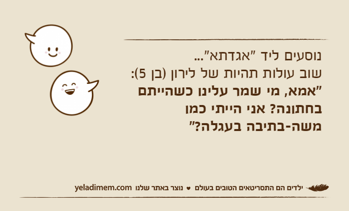 נוסעים ליד "אגדתא"...&nbsp;שוב עולות תהיות של&nbsp;לירון )בן 5(: "אמא, מי שמר עלינו כשהייתם בחתונה? אני הייתי כמו משה-בתיבה בעגלה?"&nbsp;
