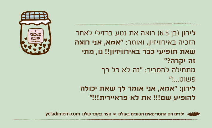 לירון )בן 6.5( רואה את נטע ברזילי לאחר הזכיה באירוויזיון, ואומר: "אמא, אני רוצה שאת תופיעי כבר באירוויזיון!! נו, מתי זה יקרה?"מתחילה להסביר: "זה לא כל כך פשוט...!"לירון: "אמא, אני אומר לך שאת יכולה להופיע שם!!! את לא פראיירית!!!"