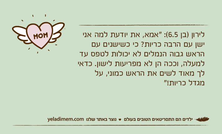 לירון )בן 6.5(: "אמא, את יודעת למה אני ישן עם הרבה כריות? כי כשישנים עם הראש גבוה הנמלים לא יכולות לטפס עד למעלה, וככה הן לא מפריעות לישון. כדאי לך מאוד לשים את הראש כמוני, על מגדל כריות!"