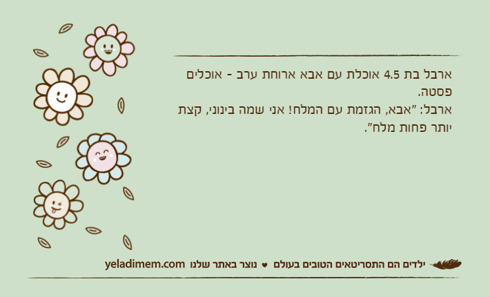 ארבל בת 4.5 אוכלת עם אבא ארוחת ערב - אוכלים פסטה. ארבל: "אבא, הגזמת עם המלח! אני שמה בינוני, קצת יותר פחות מלח".