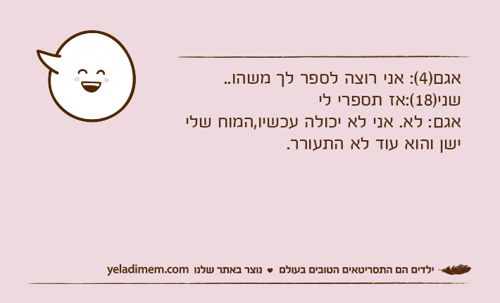 אגם)4(: אני רוצה לספר לך משהו.. שני)18(:אז תספרי לי אגם: לא. אני לא יכולה עכשיו,המוח שלי ישן והוא עוד לא התעורר.