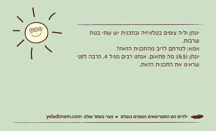 יונתן וליה צופים בטלוויזיה ובתכנית יש שתי בנות שרבות. אמא: למדתם לריב מהתכנית הזאת? יונתן )6.5(: מה פתאום, אנחנו רבים מגיל 4, הרבה לפני שראינו את התכנית הזאת.