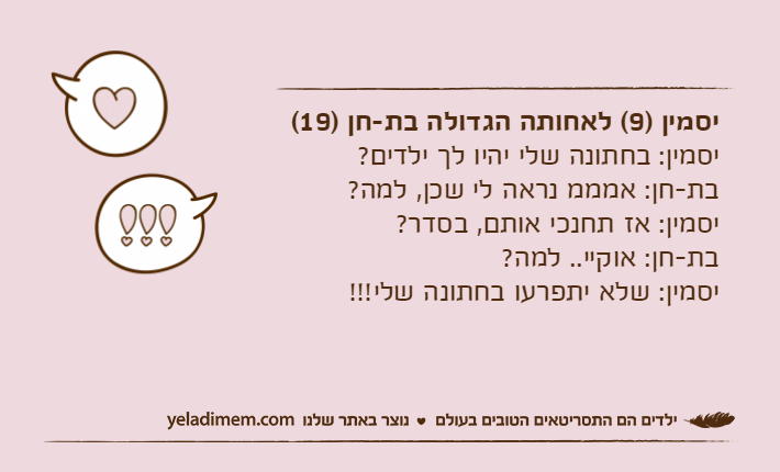 יסמין )9( לאחותה הגדולה בת-חן )19(יסמין: בחתונה שלי יהיו לך ילדים?בת-חן: אמממ נראה לי שכן, למה?יסמין: אז תחנכי אותם, בסדר?בת-חן: אוקיי.. למה?יסמין: שלא יתפרעו בחתונה שלי!!!