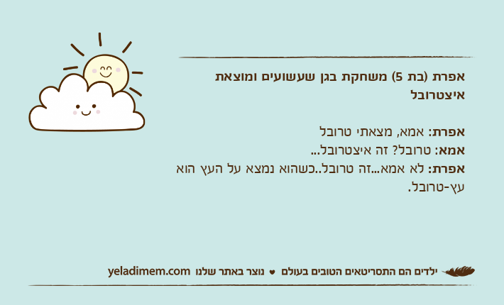 אפרת )בת 5( משחקת בגן שעשועים ומוצאת איצטרובלאפרת: אמא, מצאתי טרובלאמא: טרובל? זה איצטרובל...אפרת: לא אמא...זה טרובל..כשהוא נמצא על העץ הוא עץ-טרובל.