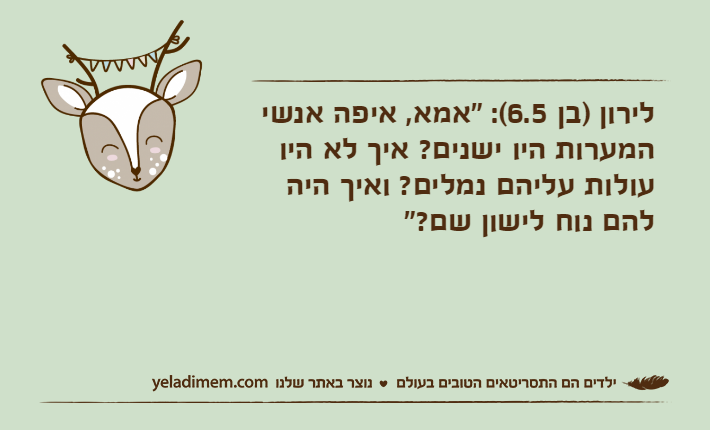 לירון )בן 6.5(: "אמא, איפה אנשי המערות היו ישנים? איך לא היו עולות עליהם נמלים? ואיך היה להם נוח לישון שם?"