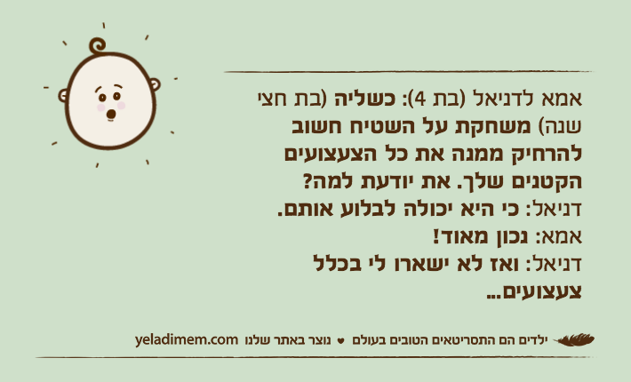 אמא לדניאל )בת 4(: כשליה )בת חצי שנה( משחקת על השטיח חשוב להרחיק ממנה את כל הצעצועים הקטנים שלך. את יודעת למה?דניאל: כי היא יכולה לבלוע אותם.אמא: נכון מאוד!דניאל: ואז לא ישארו לי בכלל צעצועים...
