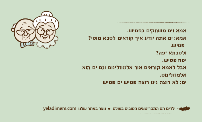 אמא וים משחקים בפטיש. אמא: ים אתה יודע איך קוראים לסבא מוטי?  פטיש. ולסבתא יפה? יפה פטיש. אבל לאמא קוראים אור אלמוזלינוס וגם ים הוא אלמוזלינוס. ים: לא רוצה נינו רוצה פטיש ים פטיש