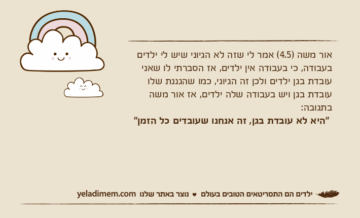 אור משה )4.5( אמר לי שזה לא הגיוני שיש לי ילדים בעבודה, כי בעבודה אין ילדים, אז הסברתי לו שאני עובדת בגן ילדים ולכן זה הגיוני, כמו שהגננת שלו עובדת בגן ויש בעבודה שלה ילדים, אז אור משה בתגובה: "היא לא עובדת בגן, זה אנחנו שעובדים כל הזמן"