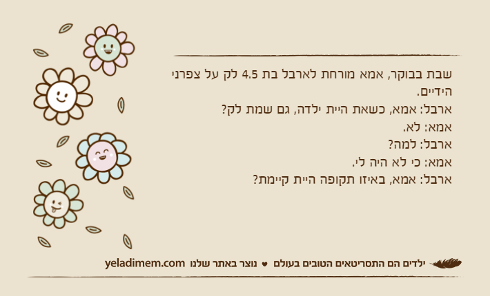 שבת בבוקר, אמא מורחת לארבל בת 4.5 לק על צפרני הידיים.ארבל: אמא, כשאת היית ילדה, גם שמת לק?אמא: לא.ארבל: למה?אמא: כי לא היה לי.ארבל: אמא, באיזו תקופה היית קיימת?