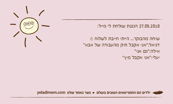 27.05.2018 הגננת שולחת לי מייל:שיחה מהבוקר... הייתי חייבת לשלוח :( דניאל:"אני אקבל תיק מהעבודה של אבא"אילה:"גם אני"יעלי:"אני אקבל מיץ"